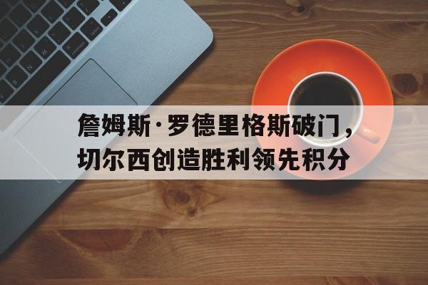 詹姆斯·罗德里格斯破门，切尔西创造胜利领先积分的简单介绍