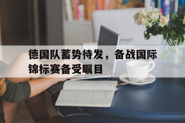 德国队蓄势待发,备战国际锦标赛备受瞩目的简单介绍 德国队蓄势待发,备战国际锦标赛备受瞩目的简单介绍